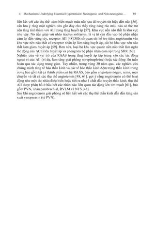 4 Mechanisms Underlying Essential Hypertension: Neurogenic and Non-neurogenic… 69
liên kết với các thụ thể cảm biến mạch máu não sau đó truyền tín hiệu đến não [56].
cần lưu ý rằng một nghiên cứu gần đây cho thấy rằng hàng rào máu não có thể trở
nên tăng tính thấm với AII trong tăng huyết áp [57]. Khu vực nền não thất là khu vực
như vậy. Nó tiếp giáp với nhân tractus solitarius, là vị trí của đầu vào bộ phận nhận
cảm áp đến vùng tủy, receptor AII [48].Một số quan sát hỗ trợ tiêm angiotensin vào
khu vực nền não thất có receptor nhận áp làm tăng huyết áp, cắt bỏ khu vực nền não
thất làm giảm huyết áp [59]. Hơn nữa, loại bỏ khu vực quanh nền não thất làm ngăn
tác động của ACEi lên huyết áp và phong tỏa bộ phận nhận cảm áp trong SHR [60].
Nghiên cứu về vai trò của RAAS trong tăng huyết áp tập trung vào các tác động
ngoại vi của AII (ví dụ, làm tăng giải phóng norepinephrine) hoặc tác động lên tuần
hoàn qua tác dụng trung gian. Tuy nhiên, trong vòng 30 năm qua, các nghiên cứu
chứng minh rằng tế bào thần kinh và các tế bào thần kinh đệm trong thần kinh trung
ương bao gồm tất cả thành phần cuả hệ RAAS, bao gồm angiotensinogen, renin, men
chuyển và tất cả các thụ thể angiotensin [48, 61]. gợi ý rằng angiotensin có thể hoạt
động như một tác nhân điều biến hoặc tiết ra như 1 chất dẫn truyền thần kinh. thụ thể
AII được phân bố ở hầu hết các nhân não liên quan tác động lên tim mạch [61], bao
gồm PVN, nhân parabrachial, RVLM và NTS [48].
Sau khi angiotensin giải phóng sẽ liên kết với các thụ thể thần kinh dẫn đến tăng sản
xuất vasopressin (từ PVN).
 