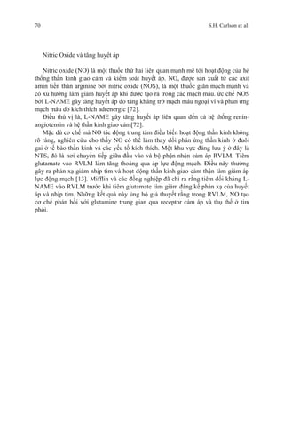 70 S.H. Carlson et al.
Nitric Oxide và tăng huyết áp
Nitric oxide (NO) là một thuốc thứ hai liên quan mạnh mẽ tới hoạt động của hệ
thống thần kinh giao cảm và kiểm soát huyết áp. NO, được sản xuất từ các axit
amin tiền thân arginine bởi nitric oxide (NOS), là một thuốc giãn mạch mạnh và
có xu hướng làm giảm huyết áp khi được tạo ra trong các mạch máu. ức chế NOS
bởi L-NAME gây tăng huyết áp do tăng kháng trở mạch máu ngoại vi và phản ứng
mạch máu do kích thích adrenergic [72].
Điều thú vị là, L-NAME gây tăng huyết áp liên quan đến cả hệ thống renin-
angiotensin và hệ thần kinh giao cảm[72].
Mặc dù cơ chế mà NO tác động trung tâm điều biến hoạt động thần kinh không
rõ ràng, nghiên cứu cho thấy NO có thể làm thay đổi phản ứng thần kinh ở đuôi
gai ở tế bào thần kinh và các yếu tố kích thích. Một khu vực đáng lưu ý ở đây là
NTS, đó là nơi chuyển tiếp giữa đầu vào và bộ phận nhận cảm áp RVLM. Tiêm
glutamate vào RVLM làm tăng thoáng qua áp lực động mạch. Điều này thường
gây ra phản xạ giảm nhịp tim và hoạt động thần kinh giao cảm thận làm giảm áp
lực động mạch [13]. Mifflin và các đồng nghiệp đã chỉ ra rằng tiêm đối kháng L-
NAME vào RVLM trước khi tiêm glutamate làm giảm đáng kể phản xạ của huyết
áp và nhịp tim. Những kết quả này ủng hộ giả thuyết rằng trong RVLM, NO tạo
cơ chế phản hồi với glutamine trung gian qua receptor cảm áp và thụ thể ở tim
phổi.
 