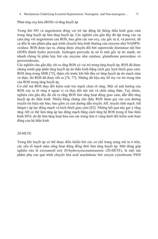 4 Mechanisms Underlying Essential Hypertension: Neurogenic and Non-neurogenic… 71
Phản ứng oxy hóa (ROS) và tăng huyết áp
Trong khi NO và angiotensin đóng vai trò tác động hệ thống thần kinh giao cảm
trong tăng huyết áp làm tăng huyết áp. Các nghiên cứu gần đây đã tập trung vào sự
cảm ứng với angiotensin của ROS, bao gồm các ion oxy, các gốc tự d, và peroxit, tất
cả đều là sản phẩm phụ quá trình chuyển hóa bình thường của enzyme như NADPH-
oxidase. ROS được tạo ra, chúng được chuyển đổi bởi superoxide dismutase nội bào
(SOD) thành hydro peroxide. hydrogen peroxide tự nó là một gốc tự do mạnh, nó
nhanh chóng bị phân hủy bởi các enzyme như catalase, glutathione peroxidase và
peroxiredoxins.
Các nghiên cứu gần đây chỉ ra rằng ROS có vai trò trong tăng huyết áp, ROS đã được
chứng minh góp phần tăng huyết áp do thần kinh bằng cách gây kích thích giao cảm.
ROS tăng trong SHR [75], thậm chí trước khi bắt đầu có tăng huyết áp do mạch máu
và thận, thì ROS đã được tiết ra [76, 77]. Những dữ liệu này hỗ trợ vai trò trung tâm
của ROS trong tăng huyết áp.
Cơ chế mà ROS thay đổi kiểm soát tim mạch chưa rõ ràng. Một số ảnh hưởng của
ROS xảy ra rõ ràng ở ngoại vi và thay đổi nội mô và chức năng thận. Tuy nhiên,
nghiên cứu gần đây đã chỉ ra rằng ROS làm tăng hoạt động giao cảm, dẫn đến tăng
huyết áp do thần kinh. Nhiều bằng chứng cho thấy ROS tham gia vào con đường
truyền tín hiệu nội bào, bao gồm cả con dường dẫn truyền AII. truyền tĩnh mạch AII
lăngm t áp lực động mạch và kích thích giao cảm [82]. Những kết quả này gợi ý rằng
tăng AII có thể làm tăng áp lực động mạch bằng cách tăng hệ ROS trong tế bào thần
kinh SFO, do đó làm tăng hoạt hóa của các trung tâm ở vùng dưới đồi kiểm soát hoạt
động của hệ thần kinh
20-HETE
Trong khi huyết áp có thể được điều khiển bởi các cơ chế trung ương mô tả ở trên,
các yếu tố mạch máu cũng hoạt động đồng thời làm tăng huyết áp. Một đóng góp
nghiên cứu là eicosanoid axit 20-hydroxyeicosatetraenoic (20-HETE), là một sản
phẩm phụ của quá trình chuyển hóa acid arachidonic bởi enzym cytochrome P450
 