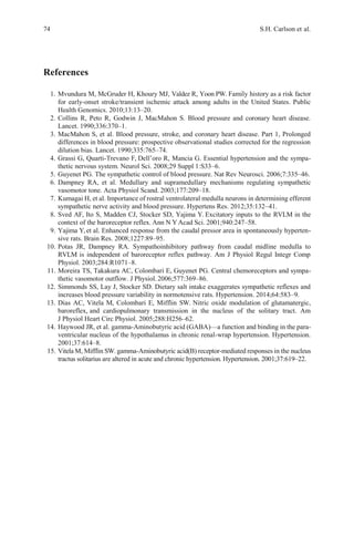 74 S.H. Carlson et al.
References
1. Mvundura M, McGruder H, Khoury MJ, Valdez R, Yoon PW. Family history as a risk factor
for early-onset stroke/transient ischemic attack among adults in the United States. Public
Health Genomics. 2010;13:13–20.
2. Collins R, Peto R, Godwin J, MacMahon S. Blood pressure and coronary heart disease.
Lancet. 1990;336:370–1.
3. MacMahon S, et al. Blood pressure, stroke, and coronary heart disease. Part 1, Prolonged
differences in blood pressure: prospective observational studies corrected for the regression
dilution bias. Lancet. 1990;335:765–74.
4. Grassi G, Quarti-Trevano F, Dell’oro R, Mancia G. Essential hypertension and the sympa-
thetic nervous system. Neurol Sci. 2008;29 Suppl 1:S33–6.
5. Guyenet PG. The sympathetic control of blood pressure. Nat Rev Neurosci. 2006;7:335–46.
6. Dampney RA, et al. Medullary and supramedullary mechanisms regulating sympathetic
vasomotor tone. Acta Physiol Scand. 2003;177:209–18.
7. Kumagai H, et al. Importance of rostral ventrolateral medulla neurons in determining efferent
sympathetic nerve activity and blood pressure. Hypertens Res. 2012;35:132–41.
8. Sved AF, Ito S, Madden CJ, Stocker SD, Yajima Y. Excitatory inputs to the RVLM in the
context of the baroreceptor reflex. Ann N Y Acad Sci. 2001;940:247–58.
9. Yajima Y,et al. Enhanced response from the caudal pressor area in spontaneously hyperten-
sive rats. Brain Res. 2008;1227:89–95.
10. Potas JR, Dampney RA. Sympathoinhibitory pathway from caudal midline medulla to
RVLM is independent of baroreceptor reflex pathway. Am J Physiol Regul Integr Comp
Physiol. 2003;284:R1071–8.
11. Moreira TS, Takakura AC, Colombari E, Guyenet PG. Central chemoreceptors and sympa-
thetic vasomotor outflow. J Physiol.2006;577:369–86.
12. Simmonds SS, Lay J, Stocker SD. Dietary salt intake exaggerates sympathetic reflexes and
increases blood pressure variability in normotensive rats. Hypertension. 2014;64:583–9.
13. Dias AC, Vitela M, Colombari E, Mifflin SW. Nitric oxide modulation of glutamatergic,
baroreflex, and cardiopulmonary transmission in the nucleus of the solitary tract. Am
J Physiol Heart Circ Physiol. 2005;288:H256–62.
14. Haywood JR, et al. gamma-Aminobutyric acid (GABA)—a function and binding in the para-
ventricular nucleus of the hypothalamus in chronic renal-wrap hypertension. Hypertension.
2001;37:614–8.
15. Vitela M, Mifflin SW. gamma-Aminobutyric acid(B) receptor-mediated responses in the nucleus
tractus solitarius are altered in acute and chronic hypertension. Hypertension. 2001;37:619–22.
 