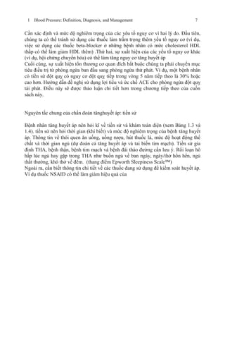 1 Blood Pressure: Definition, Diagnosis, and Management 7
Cần xác định và mức độ nghiêm trọng của các yêu tố nguy cơ vì hai lý do. Đầu tiên,
chúng ta có thể tránh sử dụng các thuốc làm trầm trọng thêm yếu tố nguy cơ (ví dụ,
việc sử dụng các thuốc beta-blocker ở những bệnh nhân có mức cholesterol HDL
thấp có thể làm giảm HDL thêm) .Thứ hai, sự xuất hiện của các yếu tố nguy cơ khác
(ví dụ, hội chứng chuyển hóa) có thể làm tăng nguy cơ tăng huyết áp
Cuối cùng, sự xuất hiện tổn thương cơ quan đích bắt buộc chúng ta phải chuyển mục
tiêu điều trị từ phòng ngừa ban đầu sang phòng ngừa thứ phát. Ví dụ, một bệnh nhân
có tiền sử đột quỵ có nguy cơ đột quỵ tiếp trong vòng 5 năm tiếp theo là 30% hoặc
cao hơn. Hướng dẫn đề nghị sử dụng lợi tiểu và ức chế ACE cho phòng ngừa đột quỵ
tái phát. Điều này sẽ được thảo luận chi tiết hơn trong chương tiếp theo của cuốn
sách này.
Nguyên tắc chung của chẩn đoán tănghuyết áp: tiền sử
Bệnh nhân tăng huyết áp nên hỏi kĩ về tiền sử và khám toàn diện (xem Bảng 1.3 và
1.4). tiền sử nên hỏi thời gian (khi biết) và mức độ nghiêm trọng của bệnh tăng huyết
áp. Thông tin về thói quen ăn uống, uống rượu, hút thuốc lá, mức độ hoạt động thể
chất và thời gian ngủ (dự đoán cả tăng huyết áp và tai biến tim mạch). Tiền sử gia
đình THA, bệnh thận, bệnh tim mạch và bệnh đái tháo đường cần lưu ý. Rối loạn hô
hấp lúc ngủ hay gặp trong THA như buồn ngủ về ban ngày, ngáy/thở hổn hển, ngủ
thất thường, khó thở về đêm. (thang điểm Epworth Sleepiness Scale™)
Ngoài ra, cần biết thông tin chi tiết về các thuốc đang sử dụng để kiểm soát huyết áp.
Ví dụ thuốc NSAID có thể làm giảm hiệu quả của
 