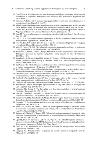 4 Mechanisms Underlying Essential Hypertension: Neurogenic and Non-neurogenic… 75
16. Pires NM, et al. Blood pressure decrease in spontaneously hypertensive rats following renal
denervation or dopamine beta-hydroxylase inhibition with etamicastat. Hypertens Res.
2015;38:605–12.
17. Briasoulis A, Bakris GL. A clinician’s perspective of the role of renal sympathetic nerves in
hypertension. Front Physiol. 2015;6:75.
18. Khan SA, et al. Obesity depresses baroreflex control of renal sympathetic nerve activity and heart
rate in Sprague Dawley rats: role of the renal innervation.Acta Physiol (Oxf). 2015;214:390–401.
19. Hendel MD, Collister JP. Renal denervation attenuates long-term hypertensive effects of
Angiotensin II in the rat. Clin Exp Pharmacol Physiol. 2006;33:1225–30.
20. Esler M. The sympathetic nervous system in hypertension: back to the future? Curr Hypertens
Rep. 2015;17:11.
21. Luft FC, et al. Angiotensin-induced hypertension in the rat. Sympathetic nerve activity and
prostaglandins. Hypertension. 1989;14:396–403.
22. Foss JD, Fink GD, Osborn JW. Reversal of genetic salt-sensitive hypertension by targeted
sympathetic ablation. Hypertension. 2013;61:806–11.
23. KingAJ, Osborn JW, Fink GD. Splanchnic circulation is a critical neural target in angiotensin
II salt hypertension in rats. Hypertension. 2007;50:547–56.
24. Yoshimoto M, Miki K, Fink GD, King A, Osborn JW. Chronic angiotensin II infusion causes
differential responses in regional sympathetic nerve activity in rats. Hypertension.
2010;55:644–51.
25. Ramchandra R, Barrett CJ, Guild SJ, Malpas SC. Evidence of differential control of renal and
lumbar sympathetic nerve activity in conscious rabbits. Am J Physiol Regul Integr Comp
Physiol. 2006;290:R701–8.
26. Yao Y, et al. The effect of losartan on differential reflex control of sympathetic nerve activity
in chronic kidney disease. J Hypertens. 2015;33:1249–60.
27. Shi Z, Brooks VL. Leptin differentially increases sympathetic nerve activity and its barore-
flex regulation in female rats: role of oestrogen. J Physiol. 2015;593:1633–47.
28. Bristow JD, et al. The influence of ventilation, carbon dioxide and hypoxia on the barorecep-
tor reflex in man. J Physiol. 1968;198:102; passim-103.
29. Cowley Jr AW, Liard JF, Guyton AC. Role of baroreceptor reflex in daily control of arterial
blood pressure and other variables in dogs. Circ Res. 1973;32:564–76.
30. Cowley Jr AW.Long-term control of arterial blood pressure. Physiol Rev. 1992;72:231–300.
31. Thrasher TN. Arterial baroreceptor input contributes to long-term control of blood pressure.
Curr Hypertens Rep. 2006;8:249–54.
32. Lohmeier TE, Iliescu R. The baroreflex as a long-term controller of arterial pressure.
Physiology (Bethesda). 2015;30:148–58.
33. Iliescu R, Tudorancea I, Lohmeier TE. Baroreflex activation: from mechanisms to therapy for
cardiovascular disease. Curr Hypertens Rep. 2014;16:453.
34. Barrett CJ, Guild SJ, Ramchandra R, Malpas SC. Baroreceptor denervation prevents sympa-
thoinhibition during angiotensin II-induced hypertension. Hypertension. 2005;46:168–72.
35. Lohmeier TE. The sympathetic nervous system and long-term blood pressure regulation. Am
J Hypertens. 2001;14:147S–54.
36. Kuroki MT,Guzman PA,Fink GD, Osborn JW.Time-dependent changes in autonomic control
of splanchnic vascular resistance and heart rate in ANG II-salt hypertension. Am J Physiol
Heart Circ Physiol. 2012;302:H763–9.
37. Rahman AA, Shahid IZ, Pilowsky PM. Differential cardiorespiratory and sympatheticreflex
responses to microinjection of neuromedin U in rat rostral ventrolateral medulla. J Pharmacol
Exp Ther. 2012;341:213–24.
38. Oparil S, Chen YF, Berecek K, Calhoun DA, Wyss JM. The role of the central nervous sys-
tem in hypertension. In Laragh J.H.M., Brenner, B.M. (eds.), Hypertension: pathophysiology,
diagnosis and management. 2nd ed. New York: Raven; 1995.
39. Esler M, et al. Mechanisms of sympathetic activation in obesity-related hypertension.
Hypertension. 2006;48:787–96.
40. Dampney RA. Arcuate nucleus—a gateway for insulin’s action on sympathetic activity.
J Physiol. 2011;589:2109–10.
 