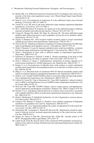 4 Mechanisms Underlying Essential Hypertension: Neurogenic and Non-neurogenic… 77
64. Doobay MF, et al. Differential expression of neuronal ACE2 in transgenic mice with overex-
pression of the brain renin-angiotensin system. Am J Physiol Regul Integr Comp Physiol.
2007;292:R373–81.
65. Sakai K, et al. Local production of angiotensin II in the subfornical organ causes elevated
drinking. J Clin Invest. 2007;117:1088–95.
66. Young CN, et al. ER stress in the brain subfornical organ mediates angiotensin-dependent
hypertension. J Clin Invest. 2012;122:3960–4.
67. Dai L, Smith PM, Kuksis M, Ferguson AV.Apelin acts in the subfornical organ to influence
neuronal excitability and cardiovascular function. J Physiol. 2013;591:3421–32.
68. Young CN, Morgan DA, Butler SD, Mark AL, Davisson RL. The brain subfornical organ
mediates leptin-induced increases in renal sympathetic activity but not its metabolic effects.
Hypertension. 2013;61:737–44.
69. Tagawa T, Dampney RA. AT(1) receptors mediate excitatory inputs to rostral ventrolateral
medulla pressor neurons from hypothalamus. Hypertension. 1999;34:1301–7.
70. Chen Q, Pan HL. Signaling mechanisms of angiotensin II-induced attenuation of GABAergic
input to hypothalamic presympathetic neurons. J Neurophysiol. 2007;97:3279–87.
71. Walsh T, Donnelly T, Lyons D. Impaired endothelial nitric oxide bioavailability: a common
link between aging, hypertension, and atherogenesis? J Am Geriatr Soc. 2009;57:140–5.
72. Torok J. Participation of nitric oxide in different models of experimental hypertension.
Physiol Res. 2008;57:813–25.
73. Pechanova O, Bernatova I, Pelouch V, Simko F. Protein remodelling of the heart in NO-
deficient hypertension: the effect of captopril. J Mol Cell Cardiol. 1997;29:3365–74.
74. Zicha J, Dobesova Z, Kunes J. Antihypertensive mechanisms of chronic captopril or N-
acetylcysteine treatment in L-NAME hypertensive rats. Hypertens Res. 2006;29:1021–7.
75. Kimura Y, et al. Overexpression of inducible nitric oxide synthase in rostral ventrolateral
medulla causes hypertension and sympathoexcitation via an increase in oxidative stress. Circ
Res. 2005;96:252–60.
76. Zhang F, et al. Decreased levels of cytochrome P450 2E1-derived eicosanoids sensitize renal
arteries to constrictor agonists in spontaneously hypertensive rats. Hypertension.2005;45:103–8.
77. Zalba G, et al. Vascular NADH/NADPH oxidase is involved in enhanced superoxide produc-
tion in spontaneously hypertensive rats. Hypertension. 2000;35:1055–61.
78. Callera GE, Tostes RC, Yogi A, Montezano AC, Touyz RM. Endothelin-1-induced oxidative
stress in DOCA-salt hypertension involves NADPH-oxidase-independent mechanisms. Clin
Sci (Lond). 2006;110:243–53.
79. Paravicini TM, Touyz RM. NADPH oxidases, reactive oxygen species, and hypertension:
clinical implications and therapeutic possibilities. Diabetes Care. 2008;31 Suppl 2:S170–80.
80. Hirooka Y,et al. Amlodipine-induced reduction of oxidative stress in the brain is associated
with sympatho-inhibitory effects in stroke-prone spontaneously hypertensive rats. Hypertens
Res. 2006;29:49–56.
81. Bolad I, Delafontaine P. Endothelial dysfunction: its role in hypertensive coronary disease.
Curr Opin Cardiol. 2005;20:270–4.
82. Campese VM, Shaohua Y, Huiquin Z. Oxidative stress mediates angiotensin II-dependent
stimulation of sympathetic nerve activity. Hypertension. 2005;46:533–9.
83. Zimmerman MC, et al. Superoxide mediates the actions of angiotensin II in the central ner-
vous system. Circ Res. 2002;91:1038–45.
84. Zimmerman MC, Lazartigues E, Sharma RV, Davisson RL. Hypertension caused by angio-
tensin II infusion involves increased superoxide production in the central nervous system.
Circ Res. 2004;95:210–6.
85. Hoopes SL, Garcia V, Edin ML, Schwartzman ML, Zeldin DC. Vascular actions of 20-
HETE. Prostaglandins Other Lipid Mediat. 2015;120:9–16.
86. Capdevila JH, Falck JR, Imig JD. Roles of the cytochrome P450 arachidonic acidmonooxy-
genases in the control of systemic blood pressure and experimental hypertension. Kidney Int.
2007;72:683–9.
 