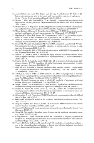 78 S.H. Carlson et al.
87. Alonso-Galicia M, Maier KG, Greene AS, Cowley Jr AW, Roman RJ. Role of 20-
hydroxyeicosatetraenoic acid in the renal and vasoconstrictor actions of angiotensin
II. Am J Physiol Regul Integr Comp Physiol. 2002;283:R60–8.
88. Moreno C, Maier KG, Hoagland KM, Yu M, Roman RJ. Abnormal pressure-natriuresis in
hypertension: role of cytochrome P450 metabolites of arachidonic acid. Am J Hypertens.
2001;14:90S–7.
89. Muthalif MM, et al. Angiotensin II-induced hypertension: contribution of Ras GTPase/mitogen-
activated protein kinase and cytochrome P450 metabolites. Hypertension.2000;36:604–9.
90. Messer-Letienne I, Bernard N, Roman RJ, Sassard J, Benzoni D. 20-Hydroxyeicosatetraenoic
acid and renal function in Lyon hypertensive rats. Eur J Pharmacol. 1999;378:291–7.
91. Hoagland KM, Maier KG, Roman RJ. Contributions of 20-HETE to the antihypertensive
effects of Tempol in Dahl salt-sensitive rats. Hypertension. 2003;41:697–702.
92. Singh H, Schwartzman ML. Renal vascular cytochrome P450-derived eicosanoids in
androgen-induced hypertension. Pharmacol Rep. 2008;60:29–37.
93. Llinas MT, Alexander BT, Capparelli MF, Carroll MA, Granger JP. Cytochrome P-450 inhi-
bition attenuates hypertension induced by reductions in uterine perfusion pressure in preg-
nant rats. Hypertension. 2004;43:623–8.
94. Miyata N, Roman RJ. Role of 20-hydroxyeicosatetraenoic acid (20-HETE) in vascular sys-
tem. J Smooth Muscle Res. 2005;41:175–93.
95. Berezan DJ, Dunn KM, Falck JR, Davidge ST. Aging increases cytochrome P450 4A modu-
lation of alpha1-adrenergic vasoconstriction in mesenteric arteries. J Cardiovasc Pharmacol.
2008;51:327–30.
96. Berezan DJ, Xu Y, Falck JR, Kundu AP, Davidge ST. Ovariectomy, but not estrogen defi-
ciency, increases CYP4A modulation of alpha(1)-adrenergic vasoconstriction in aging
female rats. Am J Hypertens. 2008;21:685–90.
97. Bubb KJ, et al. Activation of neuronal transient receptor potential vanilloid 1 channel under-
lies 20-hydroxyeicosatetraenoic acid-induced vasoactivity: role for protein kinase
A. Hypertension. 2013;62:426–33.
98. Toth P, et al. Role of 20-HETE, TRPC channels, and BKCa in dysregulation of pressure-
induced Ca2+ signaling and myogenic constriction of cerebral arteries in aged hypertensive
mice. Am J Physiol Heart Circ Physiol. 2013;305:H1698–708.
99. Harder DR, et al. Formation and action of a P-450 4A metabolite of arachidonic acid in cat
cerebral microvessels. Am J Physiol. 1994;266:H2098–107.
100. ImigJD, ZouAP,Ortiz deMontellano PR, Sui Z, Roman RJ. Cytochrome P-450 inhibitorsalter
afferentarteriolar responses toelevations inpressure.AmJ Physiol. 1994;266:H1879–85.
101. Frisbee JC, Roman RJ, Murali Krishna U, Falck JR, Lombard JH. Altered mechanisms
underlying hypoxic dilation of skeletal muscle resistance arteries of hypertensive versus nor-
motensive Dahl rats. Microcirculation. 2001;8:115–27.
102. Gebremedhin D, et al. Production of 20-HETE and its role in autoregulation of cerebral blood
flow. Circ Res. 2000;87:60–5.
103. Gordon GR, Mulligan SJ, MacVicar BA. Astrocyte control of the cerebrovasculature. Glia.
2007;55:1214–21.
104. Imig JD, Simpkins AN, Renic M, Harder DR. Cytochrome P450 eicosanoids and cerebral
vascular function. Expert Rev Mol Med. 2011;13, e7.
105. Tacconelli S, Patrignani P.Inside epoxyeicosatrienoic acids and cardiovascular disease. Front
Pharmacol. 2014;5:239.
106. Metea MR, Newman EA. Signalling within the neurovascular unit in the mammalian retina.
Exp Physiol. 2007;92:635–40.
107. Cambj-Sapunar L, Yu M, Harder DR, Roman RJ. Contribution of 5-hydroxytryptamine1B
receptors and 20-hydroxyeiscosatetraenoic acid to fall in cerebral blood flow aftersubarach-
noid hemorrhage. Stroke. 2003;34:1269–75.
108. Yousif MH, Benter IF, Roman RJ. Cytochrome P450 metabolites of arachidonic acid play a
role in the enhanced cardiac dysfunction in diabetic rats following ischaemic reperfusion
injury. AutonAutacoid Pharmacol. 2009;29:33–41.
 
