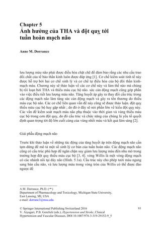 Chapter 5
Ảnh hưởng của THA và đột quỵ tới
tuần hoàn mạch não
Anne M. Dorrance
lưu lượng máu não phải được điều hòa chặt chẽ để đảm bảo rằng các nhu cầu trao
đổi chất của tế bào thần kinh luôn được đáp ứng [1]. Cơ chế kiểm soát tinh tế này
được hỗ trợ bởi hai cơ chế sinh lý và cơ chế tự điều hòa của bộ đôi thần kinh-
mạch máu. Chương này sẽ thảo luận về các cơ chế này và làm thế nào mà chúng
bị rối loạn bởi THA và thiếu máu cục bộ não. sức cản động mạch cũng góp phần
vào việc điều tiết lưu lượng máu não. Tăng huyết áp gây ra thay đổi cấu trúc trong
các động mạch não làm tăng sức cản động mạch và gây ra tổn thương do thiếu
máu cục bộ não. Các cơ chế liên quan vấn đề này cũng sẽ được thảo luận. đột quỵ
thiếu máu cục bộ hay gặp nhất ; do đó ở đây sẽ nói phần lớn về kiểu đột quỵ này.
Các vấn đề kiểm soát mạch máu não phụ thuộc vào thời gian và vùng thiếu máu
cục bộ trong cơn đột quỵ, do đó cấu trúc và chức năng của chúng là yếu tố quyết
định quan trọng tới độ lớn cuối cùng của vùng nhồi máu và kết quả lâm sàng [2].
Giải phẫu động mạch não
Trước khi thảo luận về những tác động của tăng huyết áp trên động mạch não cần
tạm dừng để mô tả một số sinh lý cơ bản của tuần hoàn não. Các động mạch não
cũng có cấu trúc phù hợp để ngăn chặn suy giảm lưu lượng máu đến nhu mô trong
trường hợp đột quỵ thiếu máu cục bộ [3, 4]. vòng Willis là một vòng động mạch
có các nhánh nối tại đáy não (Hình. 5.1a). Cấu trúc này cho phép tưới máu ngang
sang bán cầu não, và lưu lượng máu trong vòng tròn của Willis có thể được đảo
ngược để
A.M. Dorrance, Ph.D. (*)
Department of Pharmacology and Toxicology, Michigan State University,
East Lansing, MI, USA
e-mail: dorranc3@msu.edu
© Springer International Publishing Switzerland 2016 81
V. Aiyagari, P.B. Gorelick (eds.), Hypertension and Stroke, Clinical
Hypertension and Vascular Diseases, DOI 10.1007/978-3-319-29152-9_5
 