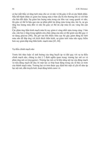 86 A.M. Dorrance
cả hai mắt thấy có tăng tưới máu cho cả vỏ não và thị giác ở tất cả các bệnh nhân.
Hầu hết bệnh nhân có giảm lưu lượng máu ở bán cầu bị tổn thương khi so với bán
cầu bên đối diện. Sự giảm lưu lượng máu trong các khu vực xung quanh vỏ não,
thị giác có thể là hậu quả của sự phân phối lại dòng máu trong não, tức là, sự gia
tăng lưu lượng máu đến vỏ não thị giác có thể ăn cắp máu từ các vùng lân cận
[39].
Các phản ứng thần kinh mạch máu bị suy giảm ở vùng nhồi máu trong cùng 1 bán
cầu. cần lưu ý rằng trong nghiên cứu chức năng của não có thể giảm sau đột quỵ vì
sử dụng glucose [40];. Ba giờ sau khi thiếu máu cục bộ gây giảm đáng kể tưới
máu não để đáp ứng với kích thích thần kinh, sự giảm tưới máu não nguy hiểm
hơn suy giảm đáp ứng thần kinh- mạch máu [43, 44].
Tự điều chỉnh mạch não
Trước khi thảo luận về ảnh hưởng của tăng huyết áp và đột quỵ với sự tự điều
chỉnh mạch não, chúng ta chú ý 2 định nghĩa quan trọng: trương lực mô cơ và
phản ứng mô cơ (myogenic). Trương lực mô cơ là khả năng nội tại của động mạch
và tiểu động mạch để duy trì một lực co bóp hoạt động trong các tế bào cơ trơn
của thành mạch máu. Trương lực cơ trơn được quy định bởi một số yếu tố như áp
lực nội mô, dẫn truyền kali, hoạt động kênh canxi và
 