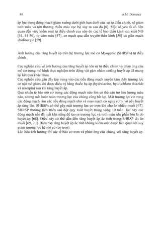 88 A.M. Dorrance
áp lực trong động mạch giảm xuống dưới giới hạn dưới của sự tự điều chỉnh, sẽ giảm
tưới máu và tổn thương thiếu máu cục bộ xảy ra sau đó [6]. Một số yếu tố có liên
quan đến việc kiểm soát tự điều chỉnh của não do các tế bào thần kinh sản xuất NO
[51, 54-56], tự cầm máu [57], co mạch qua dẫn truyền thần kinh [58] và giãn mạch
cholinergic [59].
Ảnh hưởng của tăng huyết áp trên hệ trương lực mô cơ Myogenic (SHRSPs) tự điều
chỉnh
Các nghiên cứu về ảnh hưởng của tăng huyết áp lên sự tự điều chỉnh và phản ứng của
mô cơ trong mô hình thực nghiệm trên động vật gặm nhấm cótăng huyết áp đã mang
lại kết quả khác nhau.
Các nghiên cứu gần đây tập trung vào các tiểu động mạch xuyên tâm thây trương lực
cơ nội mô giảm khi được điều trị bằng thuốc hạ áp (hydralazine, hydrochloro thiazide
và reserpin) sau khi tăng huyết áp.
Quá nhiều tế bào mô cơ trong các động mạch não lớn có thể cản trở lưu lượng máu
não, nhưng mất hoàn toàn trương lực của chúng cũng bất lợi. Mất trương lực cơ trong
các động mạch làm các tiểu động mạch nhỏ và mao mạch có nguy cơ bị vỡ nếu huyết
áp tăng lên. SHRSPs có thể gây mất trương lực cơ trơn khi cho ăn nhiều muối [67].
SHRSP thường tiến triển sau đột quỵ xuất huyết trong vòng 10 tuần, lúc này các
động mạch não đã mất khả năng để tạo ra trương lực và tưới máu não phần lớn là do
huyết áp [68]. Điều này có thể dẫn đến tăng huyết áp ác tính trong SHRSP do ăn
muối [69, 70]. Hiện nay tăng huyết áp ác tính không kiểm soát được liên quan tới suy
giảm trương lực hệ mô cơ (cơ trơn)
Lão hóa ảnh hưởng tới các tế bào cơ trơn và phản ứng của chúng với tăng huyết áp.
 