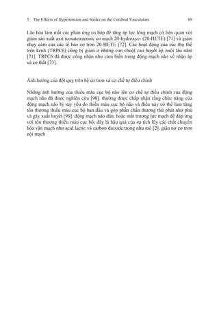 5 The Effects of Hypertension and Stroke on the Cerebral Vasculature 89
Lão hóa làm mất các phản ứng co bóp để tăng áp lực lòng mạch có liên quan với
giảm sản xuất axit icosatetraenoic co mạch 20-hydroxye- (20-HETE) [71] và giảm
nhạy cảm của các tế bào cơ trơn 20-HETE [72]. Các hoạt động của các thụ thể
trên kenh (TRPC6) cũng bị giảm ở những con chuột cao huyết áp nuôi lâu năm
[71]. TRPC6 đã được công nhận như cảm biến trong động mạch não về nhận áp
và co thắt [73].
Ảnh hưởng của đột quỵ trên hệ cơ trơn và cơ chế tự điều chỉnh
Những ảnh hưởng của thiếu máu cục bộ não lên cơ chế tự điều chỉnh của động
mạch não đã được nghiên cứu [90]. thường được chấp nhận rằng chức năng của
động mạch não bị suy yếu do thiếu máu cục bộ não và điều này có thể làm tăng
tổn thương thiếu máu cục bộ ban đầu và góp phần chấn thương thứ phát như phù
và gây xuất huyết [90]. động mạch não dãn, hoặc mất trương lực mạch để đáp ứng
với tổn thương thiếu máu cục bộ; đây là hậu quả của sự tích lũy các chất chuyển
hóa vận mạch như acid lactic và carbon dioxide trong nhu mô [2]. giãn nở cơ trơn
nội mạch
 