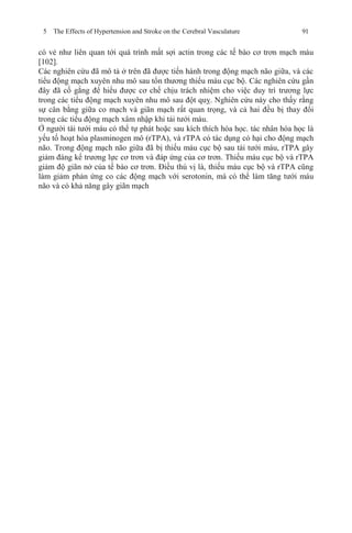 5 The Effects of Hypertension and Stroke on the Cerebral Vasculature 91
có vẻ như liên quan tới quá trình mất sợi actin trong các tế bào cơ trơn mạch máu
[102].
Các nghiên cứu đã mô tả ở trên đã được tiến hành trong động mạch não giữa, và các
tiểu động mạch xuyên nhu mô sau tổn thương thiếu máu cục bộ. Các nghiên cứu gần
đây đã cố gắng để hiểu được cơ chế chịu trách nhiệm cho việc duy trì trương lực
trong các tiểu động mạch xuyên nhu mô sau đột quỵ. Nghiên cứu này cho thấy rằng
sự cân bằng giữa co mạch và giãn mạch rất quan trọng, và cả hai đều bị thay đổi
trong các tiểu động mạch xâm nhập khi tái tưới máu.
Ở người tái tưới máu có thể tự phát hoặc sau kích thích hóa học. tác nhân hóa học là
yếu tố hoạt hóa plasminogen mô (rTPA), và rTPA có tác dụng có hại cho động mạch
não. Trong động mạch não giữa đã bị thiếu máu cục bộ sau tái tưới máu, rTPA gây
giảm đáng kể trương lực cơ trơn và đáp ứng của cơ trơn. Thiếu máu cục bộ và rTPA
giảm độ giãn nở của tế bào cơ trơn. Điều thú vị là, thiếu máu cục bộ và rTPA cũng
làm giảm phản ứng co các động mạch với serotonin, mà có thể làm tăng tưới máu
não và có khả năng gây giãn mạch
 