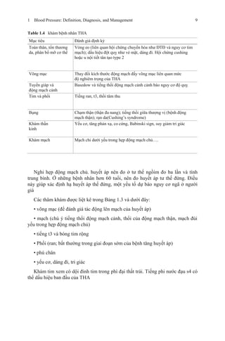 1 Blood Pressure: Definition, Diagnosis, and Management 9
Table 1.4 khám bệnh nhân THA
Mục tiêu Đánh giá định kỳ
Toàn thân, tổn thương
da, phân bố mỡ cơ thể
Vòng eo (liên quan hội chứng chuyển hóa như ĐTĐ và nguy cơ tim
mạch); dấu hiệu đột quỵ như vẻ mặt, dáng đi. Hội chứng cushing
hoặc u nội tiết tân tạo type 2
Võng mạc Thay đổi kích thước động mạch đấy võng mạc liên quan mức
độ nghiêm trọng của THA
Tuyến giáp và
động mạch cảnh
Basedow và tiếng thổi động mạch cảnh cảnh báo nguy cơ độ quỵ
Tim và phổi Tiếng ran, t3, thồi tâm thu
Bụng Chạm thận (thận đa nang); tiếng thổi giữa thượng vị (bệnh động
mạch thận); rạn da(Cushing’s syndrome)
Khám thần
kinh
Yếu cơ, tăng phản xạ, co cứng, Babinski sign, suy giảm tri giác
Khám mạch Mạch chi dưới yếu trong hẹp động mạch chủ….
Nghi hẹp động mạch chủ. huyết áp nên đo ở tư thế ngồim đo ba lần và tính
trung bình. Ở những bệnh nhân hơn 60 tuổi, nên đo huyết áp tư thế đứng. Điều
này giúp xác định hạ huyết áp thế đứng, một yếu tố dự báo nguy cơ ngã ở người
già
Các thăm khám được liệt kê trong Bảng 1.3 và dưới đây:
• võng mạc (để đánh giá tác động lên mạch của huyết áp)
• mạch (chú ý tiếng thổi động mạch cảnh, thổi của động mạch thận, mạch đùi
yếu trong hẹp động mạch chủ)
• tiếng t3 và bóng tim rộng
• Phổi (ran; bất thường trong giai đoạn sớm của bệnh tăng huyết áp)
• phù chân
• yếu cơ, dáng đi, tri giác
Khám tim xem có dội đỉnh tim trong phì đại thất trái. Tiếng phi nước đạu s4 có
thể dấu hiệu ban đầu của THA
 