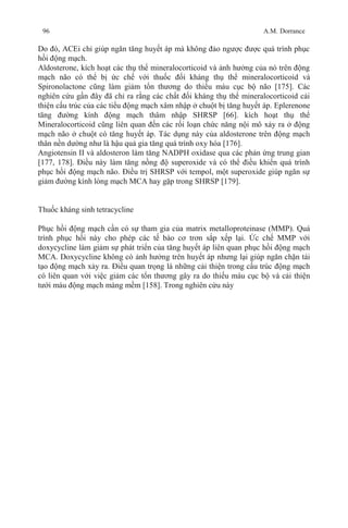 96 A.M. Dorrance
Do đó, ACEi chỉ giúp ngăn tăng huyết áp mà không đảo ngược được quá trình phục
hồi động mạch.
Aldosterone, kích hoạt các thụ thể mineralocorticoid và ảnh hưởng của nó trên động
mạch não có thể bị ức chế với thuốc đối kháng thụ thể mineralocorticoid và
Spironolactone cũng làm giảm tổn thương do thiếu máu cục bộ não [175]. Các
nghiên cứu gần đây đã chỉ ra rằng các chất đối kháng thụ thể mineralocorticoid cải
thiện cấu trúc của các tiểu động mạch xâm nhập ở chuột bị tăng huyết áp. Eplerenone
tăng đường kính động mạch thâm nhập SHRSP [66]. kích hoạt thụ thể
Mineralocorticoid cũng liên quan đến các rối loạn chức năng nội mô xảy ra ở động
mạch não ở chuột có tăng huyết áp. Tác dụng này của aldosterone trên động mạch
thân nền dường như là hậu quả gia tăng quá trình oxy hóa [176].
Angiotensin II và aldosteron làm tăng NADPH oxidase qua các phản ứng trung gian
[177, 178]. Điều này làm tăng nồng độ superoxide và có thể điều khiển quá trình
phục hồi động mạch não. Điều trị SHRSP với tempol, một superoxide giúp ngăn sự
giảm đường kính lòng mạch MCA hay gặp trong SHRSP [179].
Thuốc kháng sinh tetracycline
Phục hồi động mạch cần có sự tham gia của matrix metalloproteinase (MMP). Quá
trình phục hồi này cho phép các tế bào cơ trơn sắp xếp lại. Ức chế MMP với
doxycycline làm giảm sự phát triển của tăng huyết áp liên quan phục hồi động mạch
MCA. Doxycycline không có ảnh hưởng trên huyết áp nhưng lại giúp ngăn chặn tái
tạo động mạch xảy ra. Điều quan trọng là những cải thiện trong cấu trúc động mạch
có liên quan với việc giảm các tổn thương gây ra do thiếu máu cục bộ và cải thiện
tưới máu động mạch màng mềm [158]. Trong nghiên cứu này
 