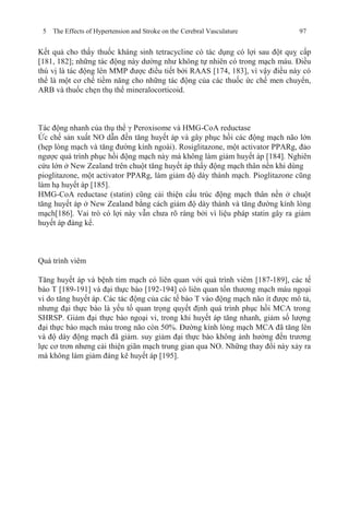 5 The Effects of Hypertension and Stroke on the Cerebral Vasculature 97
Kết quả cho thấy thuốc kháng sinh tetracycline có tác dụng có lợi sau đột quỵ cấp
[181, 182]; những tác động này dường như không tự nhiên có trong mạch máu. Điều
thú vị là tác động lên MMP được điều tiết bởi RAAS [174, 183], vì vậy điều này có
thể là một cơ chế tiềm năng cho những tác động của các thuốc ức chế men chuyển,
ARB và thuốc chẹn thụ thể mineralocorticoid.
Tác động nhanh của thụ thể γ Peroxisome và HMG-CoA reductase
Ức chế sản xuất NO dẫn đến tăng huyết áp và gây phục hồi các động mạch não lớn
(hẹp lòng mạch và tăng đường kính ngoài). Rosiglitazone, một activator PPARg, đảo
ngược quá trình phục hồi động mạch này mà không làm giảm huyết áp [184]. Nghiên
cứu lớn ở New Zealand trên chuột tăng huyết áp thấy động mạch thân nền khi dùng
pioglitazone, một activator PPARg, làm giảm độ dày thành mạch. Pioglitazone cũng
làm hạ huyết áp [185].
HMG-CoA reductase (statin) cũng cải thiện cấu trúc động mạch thân nền ở chuột
tăng huyết áp ở New Zealand bằng cách giảm độ dày thành và tăng đường kính lòng
mạch[186]. Vai trò có lợi này vẫn chưa rõ ràng bởi vì liệu pháp statin gây ra giảm
huyết áp đáng kể.
Quá trình viêm
Tăng huyết áp và bệnh tim mạch có liên quan với quá trình viêm [187-189], các tế
bào T [189-191] và đại thực bào [192-194] có liên quan tổn thương mạch máu ngoại
vi do tăng huyết áp. Các tác động của các tế bào T vào động mạch não ít được mô tả,
nhưng đại thực bào là yếu tố quan trọng quyết định quá trình phục hồi MCA trong
SHRSP. Giảm đại thực bào ngoại vi, trong khi huyết áp tăng nhanh, giảm số lượng
đại thực bào mạch máu trong não còn 50%. Đường kính lòng mạch MCA đã tăng lên
và độ dày động mạch đã giảm. suy giảm đại thực bào không ảnh hưởng đến trương
lực cơ trơn nhưng cải thiện giãn mạch trung gian qua NO. Những thay đổi này xảy ra
mà không làm giảm đáng kê huyết áp [195].
 