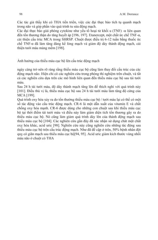 98 A.M. Dorrance
Các tác giả thấy khi có THA tiến triển, việc các đại thực bào tích tụ quanh mạch
trong não và góp phần vào quá trình tu sửa động mạch.
Các đại thực bào giải phóng cytokine như yếu tố hoại tử khối u (TNF) -α liên quan
đến tổn thương thận do tăng huyết áp [196, 197]. Etanercept, một chất ức chế TNF-α,
cải thiện cấu trúc MCA trong SHRSP. Chuột được điều trị 6-12 tuần bằng thuốc ức
chế TNF-α đã làm tăng đáng kể lòng mạch và giảm độ dày thành động mạch, cải
thiện tưới máu màng mềm [198].
Ảnh hưởng của thiếu máu cục bộ lên cấu trúc động mạch
ngày càng trở nên rõ ràng rằng thiếu máu cục bộ cũng làm thay đổi cấu trúc của các
động mạch não. Hiện chỉ có các nghiên cứu trong phòng thí nghiệm trên chuột, và tất
cả các nghiên cứu dựa trên các mô hình liên quan đến thiếu máu cục bộ sau tái tưới
máu.
Sau 24 h tái tưới máu, độ dày thành mạch tăng lên để thích nghi với quá trình này
[101]. Điều thú vị là, thiếu máu cục bộ sau 24 h tái tưới máu làm tăng độ cứng của
MCA [199].
Quá trình oxy hóa xảy ra do tổn thường thiếu máu cục bộ / tưới máu lại có thể có một
số tác động vào cấu trúc động mạch. CR-6 là một dẫn xuất của vitamin E và chất
chống oxy hóa mạnh. CR-6 được dùng cho những con chuột sau khi thiếu máu cục
bộ tại thời điểm tái tưới máu và điều này làm giảm diện tích tổn thương gây ra do
thiếu máu cục bộ. Nó cũng làm giảm quá trình dày lên của thành động mạch sau
thiếu máu cục bộ [104]. Các nghiên cứu gần đây đã xác nhận sử dụng chât một chất
oxy hóa khác, acid uric [98]. Nghiên cứu này cũng nghiên cứu những tác động sau
thiếu máu cục bộ trên cấu trúc động mạch. Như đã đề cập ở trên, 50% bệnh nhân đột
quỵ có giãn mạch sau thiếu máu cục bộ[94, 95]. Acid uric giảm kích thước vùng nhồi
máu não ở chuột có THA
 