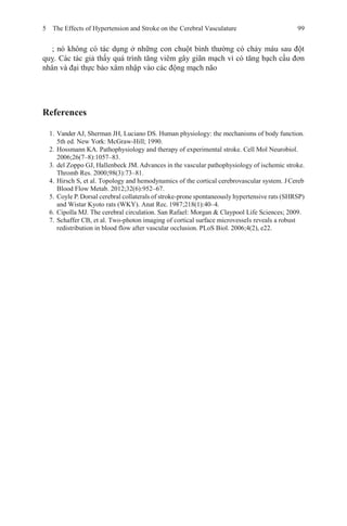 5 The Effects of Hypertension and Stroke on the Cerebral Vasculature 99
; nó không có tác dụng ở những con chuột bình thường có chảy máu sau đột
quỵ. Các tác giả thấy quá trình tăng viêm gây giãn mạch vì có tăng bạch cầu đơn
nhân và đại thực bào xâm nhập vào các động mạch não
References
1. Vander AJ, Sherman JH, Luciano DS. Human physiology: the mechanisms of body function.
5th ed. New York: McGraw-Hill; 1990.
2. Hossmann KA. Pathophysiology and therapy of experimental stroke. Cell Mol Neurobiol.
2006;26(7–8):1057–83.
3. del Zoppo GJ, Hallenbeck JM. Advances in the vascular pathophysiology of ischemic stroke.
Thromb Res. 2000;98(3):73–81.
4. Hirsch S, et al. Topology and hemodynamics of the cortical cerebrovascular system. JCereb
Blood Flow Metab. 2012;32(6):952–67.
5. Coyle P.Dorsal cerebral collaterals of stroke-prone spontaneously hypertensive rats (SHRSP)
and Wistar Kyoto rats (WKY). Anat Rec.1987;218(1):40–4.
6. Cipolla MJ. The cerebral circulation. San Rafael: Morgan & Claypool Life Sciences; 2009.
7. Schaffer CB, et al. Two-photon imaging of cortical surface microvessels reveals a robust
redistribution in blood flow after vascular occlusion. PLoS Biol. 2006;4(2), e22.
 