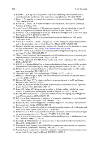 100 A.M. Dorrance
8. Baran U, Li Y,Wang RK. Vasodynamics of pial and penetrating arterioles in relation to
arteriolo-arteriolar anastomosis after focal stroke. Neurophotonics. 2015;2(2):025006.
9. Hamel E. Perivascular nerves and the regulation of cerebrovascular tone. J Appl Physiol.
2006;100(3):1059–64.
10. Edvinsson L, Krause DN. Cerebral blood flow and metabolism. Philadelphia: Lippincott,
Williams & Wilkins; 2002.
11. Ayata C, et al. L-NA-sensitive rCBF augmentation during vibrissal stimulation in type III
nitric oxide synthase mutant mice. J Cereb Blood Flow Metab. 1996;16(4):539–41.
12. Nishimura N, et al. Penetrating arterioles are a bottleneck in the perfusion of neocortex. Proc
Natl Acad Sci U S A.2007;104(1):365–70.
13. Iadecola C, Davisson RL. Hypertension and cerebrovascular dysfunction. Cell Metab.
2008;7(6):476–84.
14. Cohen Z, Molinatti G, Hamel E. Astroglial and vascular interactions of noradrenaline termi-
nals in the rat cerebral cortex. J Cereb Blood Flow Metab. 1997;17(8):894–904.
15. Filosa JA, et al. Beyond neurovascular coupling, role of astrocytes in the regulation of vascu-
lar tone. Neuroscience. 2015. doi:10.1016/j.neuroscience.2015.03.064.
16. Gobel U, Theilen H, Kuschinsky W. Congruence of total and perfused capillary network in
rat brains. Circ Res. 1990;66(2):271–81.
17. Shih AY,et al. Robust and fragile aspects of cortical blood flow in relation to the underlying
angioarchitecture. Microcirculation. 2015;22:204–18.
18. Sa-Pereira I, Brites D, Brito MA. Neurovascular unit: a focus on pericytes. Mol Neurobiol.
2012;45(2):327–47.
19. Hill RA, et al. Regional blood flow in the normal and ischemic brain is controlled by arteriolar
smooth muscle cell contractility and not bycapillary pericytes. Neuron. 2015;87(1):95–110.
20. Dalkara T, Gursoy-Ozdemir Y,Yemisci M. Brain microvascular pericytes in health and dis-
ease. Acta Neuropathol. 2011;122(1):1–9.
21. Shepro D, Morel NM. Pericyte physiology. FASEB J. 1993;7(11):1031–8.
22. Dirnagl U. Pathobiology of injury after stroke: the neurovascular unit and beyond. Ann N Y
Acad Sci. 2012;1268:21–5.
23. Hawkins BT, Davis TP. The blood-brain barrier/neurovascular unit in health and disease.
Pharmacol Rev. 2005;57(2):173–85.
24. Koehler RC, Gebremedhin D, Harder DR. Role of astrocytes in cerebrovascular regulation.
J Appl Physiol (1985). 2006;100(1):307–17.
25. Dunn KM, Nelson MT. Neurovascular signaling in the brain and the pathological conse-
quences of hypertension. Am J Physiol Heart Circ Physiol. 2014;306(1):H1–14.
26. Bloch S, Obari D, Girouard H. Angiotensin and neurovascular coupling: beyond hyperten-
sion. Microcirculation. 2015;22(3):159–67.
27. Iliff JJ, et al. Epoxyeicosanoids as mediators of neurogenic vasodilation in cerebral vessels.
Am J Physiol Heart Circ Physiol. 2009;296(5):H1352–63.
28. Harder DR, et al. Functional hyperemia in the brain: hypothesis for astrocyte-derived vasodi-
lator metabolites. Stroke. 1998;29(1):229–34.
29. Dirnagl U, et al. Coupling of cerebral blood flow to neuronal activation: role of adenosine and
nitric oxide. Am J Physiol. 1994;267(1 Pt 2):H296–301.
30. Lindauer U, et al. Nitric oxide: a modulator, but not a mediator, of neurovascular coupling in
rat somatosensory cortex. Am J Physiol. 1999;277(2 Pt 2):H799–811.
31. Niwa K, et al. Cyclooxygenase-2 contributes to functional hyperemia in whisker-barrel cor-
tex. J Neurosci. 2000;20(2):763–70.
32. Roman RJ. P-450 metabolites of arachidonic acid in the control of cardiovascular function.
Physiol Rev. 2002;82(1):131–85.
33. Jennings JR, et al. Reduced cerebral blood flow response and compensation among patients
with untreated hypertension. Neurology. 2005;64(8):1358–65.
34. Kazama K, et al. Angiotensin II attenuates functional hyperemia in the mouse somatosensory
cortex. Am J Physiol Heart Circ Physiol. 2003;285(5):H1890–9.
 