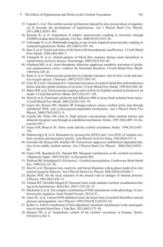 5 The Effects of Hypertension and Stroke on the Cerebral Vasculature 101
35. Capone C, et al. The cerebrovascular dysfunction induced by slow pressor doses of angioten-
sin II precedes the development of hypertension. Am J Physiol Heart Circ Physiol.
2011;300(1):H397–407.
36. Kazama K, et al. Angiotensin II impairs neurovascular coupling in neocortex through
NADPH oxidase-derived radicals. Circ Res. 2004;95(10):1019–26.
37. Calcinaghi N, et al. Multimodal imaging in rats reveals impaired neurovascular coupling in
sustained hypertension. Stroke. 2013;44(7):1957–64.
38. Inao S, et al. Neural activation of the brain with hemodynamic insufficiency. J Cereb Blood
Flow Metab. 1998;18(9):960–7.
39. Yamauchi H, et al. Altered patterns of blood flow response during visual stimulation in
carotid artery occlusive disease. Neuroimage. 2005;25(2):554–60.
40. Ginsberg MD, et al. Acute thrombotic infarction suppresses metabolic activation of ipsilat-
eral somatosensory cortex: evidence for functional diaschisis. J Cereb Blood Flow Metab.
1989;9(3):329–41.
41. Kunz A, et al. Neurovascular protection by ischemic tolerance: role of nitric oxide and reac-
tive oxygen species. J Neurosci. 2007;27(27):7083–93.
42. Ueki M, Linn F, Hossmann KA. Functional activation of cerebral blood flow and metabolism
before and after global ischemia of rat brain. J Cereb Blood Flow Metab. 1988;8(4):486–94.
43. Baker WB, et al. Neurovascular coupling varies with level of global cerebral ischemia in a rat
model. J Cereb Blood Flow Metab. 2013;33(1):97–105.
44. Shen Q, et al. Functional, perfusion and diffusion MRI of acute focal ischemic brain injury.
J Cereb Blood Flow Metab. 2005;25(10):1265–79.
45. Geary GG, Krause DN, Duckles SP. Estrogen reduces mouse cerebral artery tone through
endothelial NOS- and cyclooxygenase-dependent mechanisms. Am J Physiol Heart Circ
Physiol. 2000;279(2):H511–9.
46. Cipolla MJ, Porter JM, Osol G. High glucose concentrations dilate cerebral arteries and
diminish myogenic tone through an endothelial mechanism. Stroke. 1997;28(2):405–10; dis-
cussion 410–1.
47. Faraci FM, Brian Jr JE. Nitric oxide and the cerebral circulation. Stroke. 1994;25(3):692–
703.
48. Malomvolgyi B, et al. Relaxation by prostacyclin (PGI2) and 7-oxo-PGI2 of isolated cere-
bral, coronary and mesenteric arteries. Acta Physiol Acad Sci Hung. 1982;60(4):251–6.
49. Gonzales RJ, Krause DN, Duckles SP. Testosterone suppresses endothelium-dependent dila-
tion of rat middle cerebral arteries. Am J Physiol Heart Circ Physiol. 2004;286(2):H552–
60.
50. Faraci FM, Baumbach GL, Heistad DD. Myogenic mechanisms in the cerebral circulation.
J Hypertens Suppl. 1989;7(4):S61–4; discussion S65.
51. Paulson OB, Strandgaard S, Edvinsson L. Cerebral autoregulation. Cerebrovasc Brain Metab
Rev. 1990;2(2):161–92.
52. Osol G, et al. Myogenic tone, reactivity, and forced dilatation: a three-phase model of in vitro
arterial myogenic behavior. Am J Physiol Heart Circ Physiol. 2002;283(6):H2260–7.
53. Bayliss WM. On the local reactions of the arterial wall to changes of internal pressure.
J Physiol. 1902;28(3):220–31.
54. Talman WT, Nitschke Dragon D. Neuronal nitric oxide mediates cerebral vasodilatation dur-
ing acute hypertension. Brain Res. 2007;1139:126–32.
55. Duchemin S, et al. The complex contribution of NOS interneurons in the physiology of cere-
brovascular regulation. Front Neural Circuits. 2012;6:51.
56. Jones SC, et al. Cortical NOS inhibition raises the lower limit of cerebral bloodflow-arterial
pressure autoregulation. Am J Physiol. 1999;276(4 Pt 2):H1253–62.
57. Koller A, Toth P. Contribution of flow-dependent vasomotor mechanisms to the autoregula-
tion of cerebral blood flow. J Vasc Res. 2012;49(5):375–89.
58. Hamner JW, et al. Sympathetic control of the cerebral vasculature in humans. Stroke.
2010;41(1):102–9.
 