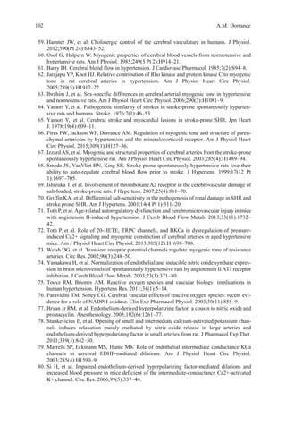 102 A.M. Dorrance
59. Hamner JW, et al. Cholinergic control of the cerebral vasculature in humans. J Physiol.
2012;590(Pt 24):6343–52.
60. Osol G, Halpern W. Myogenic properties of cerebral blood vessels from normotensive and
hypertensive rats. Am J Physiol. 1985;249(5 Pt 2):H914–21.
61. Barry DI. Cerebral blood flow in hypertension. J Cardiovasc Pharmacol. 1985;7(2):S94–8.
62. Jarajapu YP, Knot HJ. Relative contribution of Rho kinase and protein kinase C to myogenic
tone in rat cerebral arteries in hypertension. Am J Physiol Heart Circ Physiol.
2005;289(5):H1917–22.
63. Ibrahim J, et al. Sex-specific differences in cerebral arterial myogenic tone in hypertensive
and normotensive rats. Am J Physiol Heart Circ Physiol. 2006;290(3):H1081–9.
64. Yamori Y, et al. Pathogenetic similarity of strokes in stroke-prone spontaneously hyperten-
sive rats and humans. Stroke. 1976;7(1):46–53.
65. Yamori Y, et al. Cerebral stroke and myocardial lesions in stroke-prone SHR. Jpn Heart
J. 1978;19(4):609–11.
66. Pires PW, Jackson WF, Dorrance AM. Regulation of myogenic tone and structure of paren-
chymal arterioles by hypertension and the mineralocorticoid receptor. Am J Physiol Heart
Circ Physiol. 2015;309(1):H127–36.
67. Izzard AS, et al. Myogenic and structural properties of cerebral arteries from the stroke-prone
spontaneously hypertensive rat. Am J Physiol Heart Circ Physiol. 2003;285(4):H1489–94.
68. Smeda JS, VanVliet BN, King SR. Stroke-prone spontaneously hypertensive rats lose their
ability to auto-regulate cerebral blood flow prior to stroke. J Hypertens. 1999;17(12 Pt
1):1697–705.
69. Ishizuka T, et al. Involvement of thromboxaneA2 receptor in the cerebrovascular damage of
salt-loaded, stroke-prone rats. J Hypertens. 2007;25(4):861–70.
70. Griffin KA, et al. Differential salt-sensitivity in the pathogenesis of renal damage in SHR and
stroke prone SHR. Am J Hypertens. 2001;14(4 Pt 1):311–20.
71. Toth P, et al. Age-related autoregulatory dysfunction and cerebromicrovascular injury in mice
with angiotensin II-induced hypertension. J Cereb Blood Flow Metab. 2013;33(11):1732–
42.
72. Toth P, et al. Role of 20-HETE, TRPC channels, and BKCa in dysregulation of pressure-
induced Ca2+ signaling and myogenic constriction of cerebral arteries in aged hypertensive
mice. Am J Physiol Heart Circ Physiol. 2013;305(12):H1698–708.
73. Welsh DG, et al. Transient receptor potential channels regulate myogenic tone of resistance
arteries. Circ Res. 2002;90(3):248–50.
74. Yamakawa H, et al. Normalization of endothelial and inducible nitric oxide synthase expres-
sion in brain microvessels of spontaneously hypertensive rats by angiotensin II AT1 receptor
inhibition. J Cereb Blood Flow Metab. 2003;23(3):371–80.
75. Touyz RM, Briones AM. Reactive oxygen species and vascular biology: implications in
human hypertension. Hypertens Res. 2011;34(1):5–14.
76. Paravicini TM, Sobey CG. Cerebral vascular effects of reactive oxygen species: recent evi-
dence for a role of NADPH-oxidase. Clin Exp Pharmacol Physiol. 2003;30(11):855–9.
77. Bryan Jr RM, et al. Endothelium-derived hyperpolarizing factor: a cousin to nitric oxide and
prostacyclin. Anesthesiology.2005;102(6):1261–77.
78. Stankevicius E, et al. Opening of small and intermediate calcium-activated potassium chan-
nels induces relaxation mainly mediated by nitric-oxide release in large arteries and
endothelium-derived hyperpolarizing factor in small arteries from rat. J Pharmacol Exp Ther.
2011;339(3):842–50.
79. Marrelli SP, Eckmann MS, Hunte MS. Role of endothelial intermediate conductance KCa
channels in cerebral EDHF-mediated dilations. Am J Physiol Heart Circ Physiol.
2003;285(4):H1590–9.
80. Si H, et al. Impaired endothelium-derived hyperpolarizing factor-mediated dilations and
increased blood pressure in mice deficient of the intermediate-conductance Ca2+-activated
K+ channel. Circ Res. 2006;99(5):537–44.
 