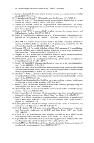 5 The Effects of Hypertension and Stroke on the Cerebral Vasculature 103
81. Earley S, Brayden JE. Transient receptor potential channels and vascular function. Clin Sci
(Lond). 2010;119(1):19–36.
82. Venkatachalam K, Montell C. TRP channels. Annu Rev Biochem. 2007;76:387–417.
83. Reading SA, et al. TRPC3 mediates pyrimidine receptor-induced depolarization of cerebral
arteries. Am J Physiol Heart Circ Physiol. 2005;288(5):H2055–61.
84. Noorani MM, Noel RC, Marrelli SP. Upregulated TRPC3 and downregulated TRPC1 chan-
nel expression during hypertension is associated with increased vascular contractility in Rat.
Front Physiol. 2011;2:42.
85. Earley S, et al. TRPV4 forms a novel Ca2+ signaling complex with ryanodine receptors and
BKCa channels. Circ Res. 2005;97(12):1270–9.
86. Earley S. Endothelium-dependent cerebral artery dilation mediated by transient receptor
potential and Ca2+-activated K+ channels. J Cardiovasc Pharmacol. 2011; 57(2):148–
53.
87. Dunn KM, et al. Elevated production of 20-HETE in the cerebral vasculature contributes to
severity of ischemic stroke and oxidative stress in spontaneously hypertensive rats. Am
J Physiol Heart Circ Physiol. 2008;295(6):H2455–65.
88. Dorrance AM, et al. An epoxide hydrolase inhibitor, 12-(3-adamantan-1-yl-ureido)dodeca-
noic acid (AUDA), reduces ischemic cerebral infarct size in stroke-prone spontaneously
hypertensive rats. J Cardiovasc Pharmacol. 2005;46(6):842–8.
89. Simpkins AN, et al. Soluble epoxide inhibition is protective against cerebral ischemia via
vascular and neural protection. Am J Pathol. 2009;174(6):2086–95.
90. Palomares SM, Cipolla MJ. Vascular protection following cerebral ischemia and reperfusion.
J Neurol Neurophysiol. 2011;2011:S1-004.
91. Gourley JK, Heistad DD. Characteristics of reactive hyperemia in the cerebral circulation.
Am J Physiol. 1984;246(1 Pt 2):H52–8.
92. Sundt Jr TM, Waltz AG. Cerebral ischemia and reactive hyperemia. Studies of cortical blood
flow and microcirculation before, during, and after temporary occlusion of middle cerebral
artery of squirrel monkeys. Circ Res. 1971;28(4):426–33.
93. Hayakawa T, Waltz AG, Hansen T. Relationships among intracranial pressure, blood pres-
sure, and superficial cerebral vasculature after experimental occlusion of one middle cerebral
artery. Stroke. 1977;8(4):426–32.
94. Skinhoj E, et al. Regional cerebral blood flow and its autoregulation in patients with transient
focal cerebral ischemic attacks. Neurology. 1970;20(5):485–93.
95. Olsen TS, et al. Focal cerebral hyperemia in acute stroke. Incidence, pathophysiology and
clinical significance. Stroke. 1981;12(5):598–607.
96. Macfarlane R, et al. The role of neuroeffector mechanisms in cerebral hyperperfusion syn-
dromes. J Neurosurg. 1991;75(6):845–55.
97. Perez-Asensio FJ, et al. Antioxidant CR-6 protects against reperfusion injury after a transient
episode of focal brain ischemia in rats. J Cereb Blood Flow Metab. 2010;30(3):638–52.
98. Onetti Y,et al. Middle cerebral artery remodeling following transient brain ischemia is linked
to early postischemic hyperemia: a target of uric acid treatment. Am J Physiol Heart Circ
Physiol. 2015;308(8):H862–74.
99. Coyle P, Heistad DD. Blood flow through cerebral collateral vessels in hypertensive and
normotensive rats. Hypertension. 1986;8(6 Pt 2):II67–71.
100. Coyle P,Jokelainen PT. Differential outcome to middle cerebral artery occlusion in spontane-
ously hypertensive stroke-prone rats (SHRSP) and Wistar Kyoto (WKY) rats. Stroke.
1983;14(4):605–11.
101. Cipolla MJ, et al. Reperfusion decreases myogenic reactivity and alters middle cerebral
artery function after focal cerebral ischemia in rats. Stroke. 1997;28(1):176–80.
102. Cipolla MJ, et al. Threshold duration of ischemia for myogenic tone in middle cerebral arter-
ies: effect on vascular smooth muscle actin. Stroke. 2001;32(7):1658–64.
103. Cipolla MJ, Curry AB. Middle cerebral artery function after stroke: the threshold duration of
reperfusion for myogenic activity. Stroke. 2002;33(8):2094–9.
 