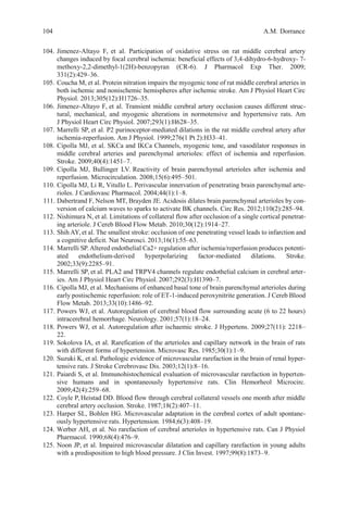 104 A.M. Dorrance
104. Jimenez-Altayo F, et al. Participation of oxidative stress on rat middle cerebral artery
changes induced by focal cerebral ischemia: beneficial effects of 3,4-dihydro-6-hydroxy- 7-
methoxy-2,2-dimethyl-1(2H)-benzopyran (CR-6). J Pharmacol Exp Ther. 2009;
331(2):429–36.
105. Coucha M, et al. Protein nitration impairs the myogenic tone of rat middle cerebral arteries in
both ischemic and nonischemic hemispheres after ischemic stroke. Am J Physiol Heart Circ
Physiol. 2013;305(12):H1726–35.
106. Jimenez-Altayo F, et al. Transient middle cerebral artery occlusion causes different struc-
tural, mechanical, and myogenic alterations in normotensive and hypertensive rats. Am
J Physiol Heart Circ Physiol. 2007;293(1):H628–35.
107. Marrelli SP, et al. P2 purinoceptor-mediated dilations in the rat middle cerebral artery after
ischemia-reperfusion. Am J Physiol. 1999;276(1 Pt 2):H33–41.
108. Cipolla MJ, et al. SKCa and IKCa Channels, myogenic tone, and vasodilator responses in
middle cerebral arteries and parenchymal arterioles: effect of ischemia and reperfusion.
Stroke. 2009;40(4):1451–7.
109. Cipolla MJ, Bullinger LV. Reactivity of brain parenchymal arterioles after ischemia and
reperfusion. Microcirculation. 2008;15(6):495–501.
110. Cipolla MJ, Li R, Vitullo L. Perivascular innervation of penetrating brain parenchymal arte-
rioles. J Cardiovasc Pharmacol. 2004;44(1):1–8.
111. Dabertrand F, Nelson MT, Brayden JE. Acidosis dilates brain parenchymal arterioles by con-
version of calcium waves to sparks to activate BK channels. Circ Res. 2012;110(2):285–94.
112. Nishimura N, et al. Limitations of collateral flow after occlusion of a single cortical penetrat-
ing arteriole. J Cereb Blood Flow Metab. 2010;30(12):1914–27.
113. Shih AY, et al. The smallest stroke: occlusion of one penetrating vessel leads to infarction and
a cognitive deficit. Nat Neurosci. 2013;16(1):55–63.
114. Marrelli SP.Altered endothelial Ca2+ regulation after ischemia/reperfusion produces potenti-
ated endothelium-derived hyperpolarizing factor-mediated dilations. Stroke.
2002;33(9):2285–91.
115. Marrelli SP, et al. PLA2 and TRPV4 channels regulate endothelial calcium in cerebral arter-
ies. Am J Physiol Heart Circ Physiol. 2007;292(3):H1390–7.
116. Cipolla MJ, et al. Mechanisms of enhanced basal tone of brain parenchymal arterioles during
early postischemic reperfusion: role of ET-1-induced peroxynitrite generation. J Cereb Blood
Flow Metab. 2013;33(10):1486–92.
117. Powers WJ, et al. Autoregulation of cerebral blood flow surrounding acute (6 to 22 hours)
intracerebral hemorrhage. Neurology. 2001;57(1):18–24.
118. Powers WJ, et al. Autoregulation after ischaemic stroke. J Hypertens. 2009;27(11): 2218–
22.
119. Sokolova IA, et al. Rarefication of the arterioles and capillary network in the brain of rats
with different forms of hypertension. Microvasc Res. 1985;30(1):1–9.
120. Suzuki K, et al. Pathologic evidence of microvascular rarefaction in the brain of renal hyper-
tensive rats. J Stroke Cerebrovasc Dis. 2003;12(1):8–16.
121. Paiardi S, et al. Immunohistochemical evaluation of microvascular rarefaction in hyperten-
sive humans and in spontaneously hypertensive rats. Clin Hemorheol Microcirc.
2009;42(4):259–68.
122. Coyle P, Heistad DD. Blood flow through cerebral collateral vessels one month after middle
cerebral artery occlusion. Stroke. 1987;18(2):407–11.
123. Harper SL, Bohlen HG. Microvascular adaptation in the cerebral cortex of adult spontane-
ously hypertensive rats. Hypertension. 1984;6(3):408–19.
124. Werber AH, et al. No rarefaction of cerebral arterioles in hypertensive rats. Can J Physiol
Pharmacol. 1990;68(4):476–9.
125. Noon JP, et al. Impaired microvascular dilatation and capillary rarefaction in young adults
with a predisposition to high blood pressure. J Clin Invest. 1997;99(8):1873–9.
 