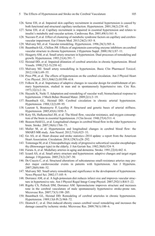 5 The Effects of Hypertension and Stroke on the Cerebral Vasculature 105
126. Serne EH, et al. Impaired skin capillary recruitment in essential hypertension is caused by
both functional and structural capillary rarefaction. Hypertension. 2001;38(2):238–42.
127. Serne EH, et al. Capillary recruitment is impaired in essential hypertension and relates to
insulin’s metabolic and vascular actions. Cardiovasc Res. 2001;49(1):161–8.
128. Nazzaro P, et al. Effect of clustering of metabolic syndrome factors on capillary and cerebro-
vascular impairment. Eur J Intern Med. 2013;24(2):183–8.
129. Mulvany MJ, et al. Vascular remodeling. Hypertension. 1996;28(3):505–6.
130. Baumbach GL, Chillon JM. Effects of angiotensin-converting enzyme inhibitors on cerebral
vascular structure in chronic hypertension. J Hypertens Suppl. 2000;18(1):S7–11.
131. HeagertyAM, et al. Small artery structure in hypertension. Dual processes of remodeling and
growth. Hypertension. 1993;21(4):391–7.
132. Heistad DD, et al. Impaired dilatation of cerebral arterioles in chronic hypertension. Blood
Vessels. 1990;27(2-5):258–62.
133. Mulvany MJ. Small artery remodelling in hypertension. Basic Clin Pharmacol Toxicol.
2012;110(1):49–55.
134. Pires PW, et al. The effects of hypertension on the cerebral circulation. Am J Physiol Heart
Circ Physiol. 2013;304(12):H1598–614.
135. Folkow B, et al. Importance of adaptive changes in vascular design for establishment of pri-
mary hypertension, studied in man and in spontaneously hypertensive rats. Circ Res.
1973;32(1):2–16.
136. Hayashi K, Naiki T. Adaptation and remodeling of vascular wall; biomechanical response to
hypertension. J Mech Behav Biomed Mater. 2009;2(1):3–19.
137. Baumbach GL, Heistad DD. Cerebral circulation in chronic arterial hypertension.
Hypertension. 1988;12(2):89–95.
138. Laurent S, Boutouyrie P, Lacolley P. Structural and genetic bases of arterial stiffness.
Hypertension. 2005;45(6):1050–5.
139. Kety SS, Hafkenschiel JH, et al. The blood flow, vascular resistance, and oxygen consump-
tion of the brain in essential hypertension. J Clin Invest. 1948;27(4):511–4.
140. Beason-Held LL, et al. Longitudinal changes in cerebral blood flow in the older hypertensive
brain. Stroke. 2007;38(6):1766–73.
141. Muller M, et al. Hypertension and longitudinal changes in cerebral blood flow: the
SMART-MR study. Ann Neurol. 2012;71(6):825–33.
142. Go AS, et al. Heart disease and stroke statistics--2014 update: a report from the American
Heart Association. Circulation. 2014;129(3):e28–292.
143. Tomonaga M, et al. Clinicopathologic study of progressive subcortical vascular encephalopa-
thy (Binswanger type) in the elderly. J Am Geriatr Soc.1982;30(8):524–9.
144. Furuta A, et al. Medullary arteries in aging and dementia. Stroke. 1991;22(4):442–6.
145. Izzard AS, et al. Small artery structure and hypertension: adaptive changes and target organ
damage. J Hypertens. 2005;23(2):247–50.
146. De Ciuceis C, et al. Structural alterations of subcutaneous small-resistance arteries may pre-
dict major cardiovascular events in patients with hypertension. Am J Hypertens.
2007;20(8):846–52.
147. Mulvany MJ. Small artery remodeling and significance in the development of hypertension.
News Physiol Sci. 2002;17:105–9.
148. Dorrance AM, et al. A high-potassium diet reduces infarct size and improves vascular struc-
ture in hypertensive rats. Am J Physiol Regul Integr Comp Physiol. 2007;292(1):R415–22.
149. Rigsby CS, Pollock DM, Dorrance AM. Spironolactone improves structure and increases
tone in the cerebral vasculature of male spontaneously hypertensive stroke-prone rats.
Microvasc Res. 2007;73(3):198–205.
150. Baumbach GL, Heistad DD. Remodeling of cerebral arterioles in chronic hypertension.
Hypertension. 1989;13(6 Pt 2):968–72.
151. Deutsch C, et al. Diet-induced obesity causes cerebral vessel remodeling and increases the
damage caused by ischemic stroke. Microvasc Res. 2009;78(1):100–6.
 