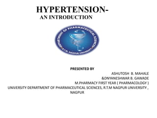 HYPERTENSION-
AN INTRODUCTION
PRESENTED BY
ASHUTOSH B. MAHALE
&DNYANESHWAR B. GAWADE
M.PHARMACY FIRST YEAR ( PHARMACOLOGY )
UNIVERSITY DEPARTMENT OF PHARMACEUTICAL SCIENCES, R.T.M NAGPUR UNIVERSITY ,
NAGPUR
 