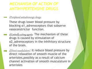 MECHANISM OF ACTION OF
ANTIHYPERTENSIVE DRUGS
1)Peripheral antiadrenergic drugs:
These drugs lower blood pressure by
blocking α1_adrenoceptors that subserve
vasoconstrictor function.
2)Centrally acting agents: The mechanism of these
drugs is caused by stimulation of
α2_adrenoceptors in the inhihitory structure
of the brain.
3)Direct vasodialators: It reduce blood pressure by
direct relaxation of smooth muscle of the
arterioles,possibly as a result of calcium
channel activation of smooth musculature in
arterioles
 