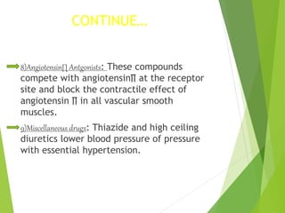 CONTINUE…
8)Angiotensin∏ Antgonists: These compounds
compete with angiotensin∏ at the receptor
site and block the contractile effect of
angiotensin ∏ in all vascular smooth
muscles.
9)Miscellaneous drugs: Thiazide and high ceiling
diuretics lower blood pressure of pressure
with essential hypertension.
 