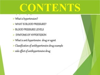 Symptoms of hypertension.
What is hypertension?
WHATIS BLOODPRESSURE?
BLOODPRESSURELEVELS
 SYMTOMSOF HYPERTESION
What is anti hypertensive drugor agent
Classification of antihypertensive drugexample
side effect of antihypertensivedrug
CONTENTS
 