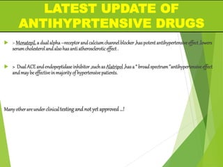  > Monatepil,a dualalpha–receptorandcalciumchannelblocker,haspotentantihypertensiveeffect,lowers
serumcholesterolandalsohasantiatheroscleroticeffect.
 > DualACEandendopeptidaseinhibitor,suchas Alatripol,hasa “ broadspectrum’’antihypertensiveeffect
andmaybeeffectiveinmajorityof hypertensivepatients.
Manyotherareunderclinicaltestingand not yet approved …!
LATEST UPDATE OF
ANTIHYPRTENSIVE DRUGS
 