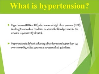  Hypertension (HTNor HT), alsoknown as highblood pressure (HBP),
is a longtermmedicalcondition in whichthe blood pressure in the
arteries is persistentlyelevated.
 Hypertension is defined as havinga blood pressure higher than 140
over90 mmHg, witha consensus across medical guidelines.
What is hypertension?
 