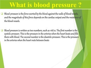  Blood pressure is the force exertedby the bloodagainst the walls of blood vessels,
and the magnitude of this force depends on the cardiacoutput and the resistance of
the blood vessels.
 Bloodpressure is written as twonumbers, suchas 118/72. The first number is the
systolic pressure. This is the pressure in the arterieswhenthe heart beatsand fills
themwithblood. The second number is the diastolicpressure. Thisis thepressure
in the arteries when the heart rests betweenbeats
What is blood pressure ?
 
