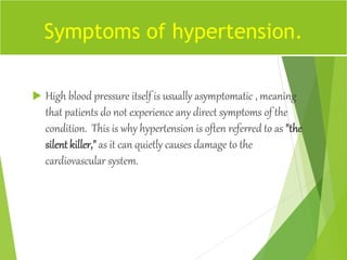  High blood pressure itself is usually asymptomatic , meaning
that patients do not experience any direct symptoms of the
condition. This is why hypertension is often referred to as "the
silent killer," as it can quietly causes damage to the
cardiovascular system.
Symptoms of hypertension.
 