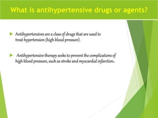  Antihypertensives are a classof drugs that are used to
treat hypertension (highblood pressure).
 Antihypertensivetherapyseeks to prevent the complications of
highbloodpressure, such as stroke and myocardial infarction.
What is antihypertensive drugs or agents?
 