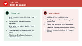 CLASS 2 OF 5
Beta-Blockers
Clinical Uses
• Hypertension with comorbid coronary artery
disease
• Post-myocardial infarction (secondary
prevention)
• Heart failure with reduced ejection fraction
(select agents)
• Tachyarrhythmias & atrial fibrillation rate
control
• Migraine prophylaxis, essential tremor,
performance anxiety
Adverse Effects
• Bradycardia & AV conduction block
• Bronchospasm – avoid non-selective agents in
asthma/COPD
• Fatigue, cold extremities, sexual dysfunction
• Masking of hypoglycemia symptoms in diabetics
• Rebound hypertension/tachycardia if stopped
abruptly
 