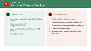 CLASS 4 OF 5
Calcium Channel Blockers
Clinical Uses
• Hypertension – especially in older adults & Black
patients
• Angina pectoris (stable &
vasospastic/Prinzmetal)
• Supraventricular tachyarrhythmias (non-DHP
agents)
• Raynaud phenomenon
Adverse Effects
• Peripheral edema (dihydropyridines)
• Flushing, headache, reflex tachycardia (DHPs)
• Bradycardia, AV block, constipation (non-DHPs)
• Gingival hyperplasia (rare)
• Avoid non-DHP + beta-blocker combo (heart
block risk)
 