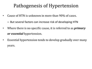 Pathogenesis of Hypertension
• Cause of HTN is unknown in more than 90% of cases.
– But several factors can increase risk of developing HTN
• Where there is no specific cause, it is referred to as primary
or essential hypertension.
• Essential hypertension tends to develop gradually over many
years.
 