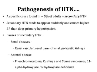 Pathogenesis of HTN….
• A specific cause found in ~ 5% of adults = secondary HTN
• Secondary HTN tends to appear suddenly and causes higher
BP than does primary hypertension.
• Causes of secondary HTN:
– Renal diseases
• Renal vascular; renal parenchymal; polycystic kidneys
– Adrenal disease
• Pheochromocytoma, Cushing’s and Conn’s syndromes, 11-
alpha-hydroxylase, 17 hydroxylase deficiency
 
