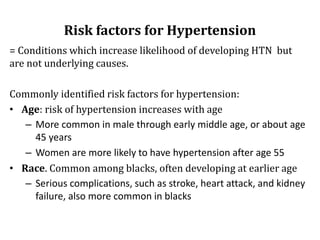 Risk factors for Hypertension
= Conditions which increase likelihood of developing HTN but
are not underlying causes.
Commonly identified risk factors for hypertension:
• Age: risk of hypertension increases with age
– More common in male through early middle age, or about age
45 years
– Women are more likely to have hypertension after age 55
• Race. Common among blacks, often developing at earlier age
– Serious complications, such as stroke, heart attack, and kidney
failure, also more common in blacks
 