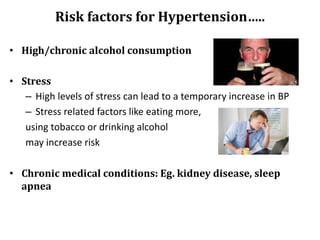 Risk factors for Hypertension…..
• High/chronic alcohol consumption
• Stress
– High levels of stress can lead to a temporary increase in BP
– Stress related factors like eating more,
using tobacco or drinking alcohol
may increase risk
• Chronic medical conditions: Eg. kidney disease, sleep
apnea
 
