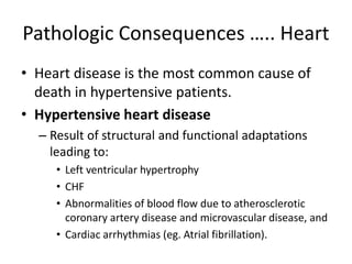 Pathologic Consequences ….. Heart
• Heart disease is the most common cause of
death in hypertensive patients.
• Hypertensive heart disease
– Result of structural and functional adaptations
leading to:
• Left ventricular hypertrophy
• CHF
• Abnormalities of blood flow due to atherosclerotic
coronary artery disease and microvascular disease, and
• Cardiac arrhythmias (eg. Atrial fibrillation).
 