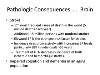 Pathologic Consequences ….. Brain
• Stroke
– 2nd most frequent cause of death in the world (5
million deaths each year)
– Additional 15 million persons with nonfatal strokes
– Elevated BP is the strongest risk factor for stroke.
– Incidence rises progressively with increasing BP levels,
particularly SBP in individuals >65 years
– Treatment of HTN decreases incidence of both
ischemic and hemorrhagic strokes.
• Impaired cognition and dementia in an aging
population
 