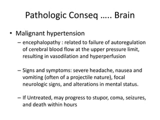 Pathologic Conseq ….. Brain
• Malignant hypertension
– encephalopathy : related to failure of autoregulation
of cerebral blood flow at the upper pressure limit,
resulting in vasodilation and hyperperfusion
– Signs and symptoms: severe headache, nausea and
vomiting (often of a projectile nature), focal
neurologic signs, and alterations in mental status.
– If Untreated, may progress to stupor, coma, seizures,
and death within hours
 