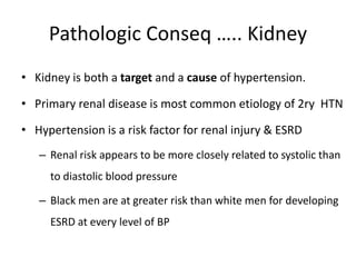 Pathologic Conseq ….. Kidney
• Kidney is both a target and a cause of hypertension.
• Primary renal disease is most common etiology of 2ry HTN
• Hypertension is a risk factor for renal injury & ESRD
– Renal risk appears to be more closely related to systolic than
to diastolic blood pressure
– Black men are at greater risk than white men for developing
ESRD at every level of BP
 