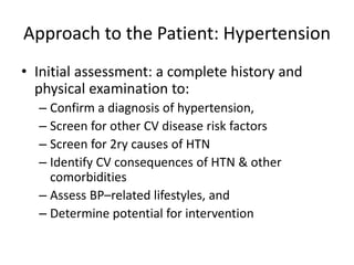Approach to the Patient: Hypertension
• Initial assessment: a complete history and
physical examination to:
– Confirm a diagnosis of hypertension,
– Screen for other CV disease risk factors
– Screen for 2ry causes of HTN
– Identify CV consequences of HTN & other
comorbidities
– Assess BP–related lifestyles, and
– Determine potential for intervention
 