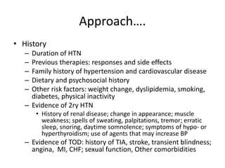 Approach….
• History
– Duration of HTN
– Previous therapies: responses and side effects
– Family history of hypertension and cardiovascular disease
– Dietary and psychosocial history
– Other risk factors: weight change, dyslipidemia, smoking,
diabetes, physical inactivity
– Evidence of 2ry HTN
• History of renal disease; change in appearance; muscle
weakness; spells of sweating, palpitations, tremor; erratic
sleep, snoring, daytime somnolence; symptoms of hypo- or
hyperthyroidism; use of agents that may increase BP
– Evidence of TOD: history of TIA, stroke, transient blindness;
angina, MI, CHF; sexual function, Other comorbidities
 