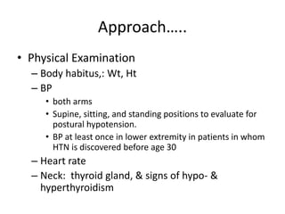 Approach…..
• Physical Examination
– Body habitus,: Wt, Ht
– BP
• both arms
• Supine, sitting, and standing positions to evaluate for
postural hypotension.
• BP at least once in lower extremity in patients in whom
HTN is discovered before age 30
– Heart rate
– Neck: thyroid gland, & signs of hypo- &
hyperthyroidism
 