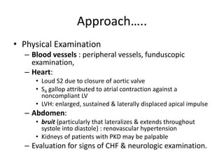 Approach…..
• Physical Examination
– Blood vessels : peripheral vessels, funduscopic
examination,
– Heart:
• Loud S2 due to closure of aortic valve
• S4 gallop attributed to atrial contraction against a
noncompliant LV
• LVH: enlarged, sustained & laterally displaced apical impulse
– Abdomen:
• bruit (particularly that lateralizes & extends throughout
systole into diastole) : renovascular hypertension
• Kidneys of patients with PKD may be palpable
– Evaluation for signs of CHF & neurologic examination.
 