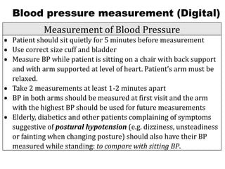 Blood pressure measurement (Digital)
Measurement of Blood Pressure
• Patient should sit quietly for 5 minutes before measurement
• Use correct size cuff and bladder
• Measure BP while patient is sitting on a chair with back support
and with arm supported at level of heart. Patient’s arm must be
relaxed.
• Take 2 measurements at least 1-2 minutes apart
• BP in both arms should be measured at first visit and the arm
with the highest BP should be used for future measurements
• Elderly, diabetics and other patients complaining of symptoms
suggestive of postural hypotension (e.g. dizziness, unsteadiness
or fainting when changing posture) should also have their BP
measured while standing: to compare with sitting BP.
 
