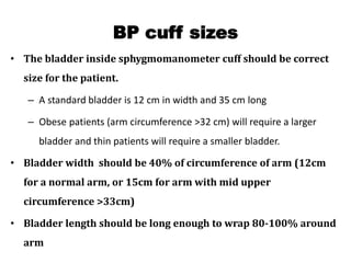 BP cuff sizes
• The bladder inside sphygmomanometer cuff should be correct
size for the patient.
– A standard bladder is 12 cm in width and 35 cm long
– Obese patients (arm circumference >32 cm) will require a larger
bladder and thin patients will require a smaller bladder.
• Bladder width should be 40% of circumference of arm (12cm
for a normal arm, or 15cm for arm with mid upper
circumference >33cm)
• Bladder length should be long enough to wrap 80-100% around
arm
 