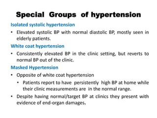 Special Groups of hypertension
Isolated systolic hypertension
• Elevated systolic BP with normal diastolic BP, mostly seen in
elderly patients.
White coat hypertension
• Consistently elevated BP in the clinic setting, but reverts to
normal BP out of the clinic.
Masked Hypertension
• Opposite of white coat hypertension
• Patients report to have persistently high BP at home while
their clinic measurements are in the normal range.
• Despite having normal/target BP at clinics they present with
evidence of end-organ damages.
 